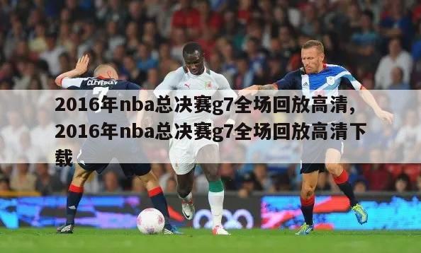 2016年nba总决赛g7全场回放高清,2016年nba总决赛g7全场回放高清下载