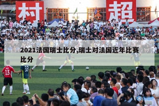 2021法国瑞士比分,瑞士对法国近年比赛比分