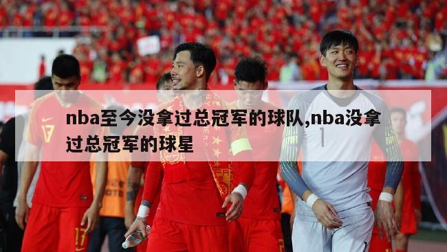 nba至今没拿过总冠军的球队,nba没拿过总冠军的球星