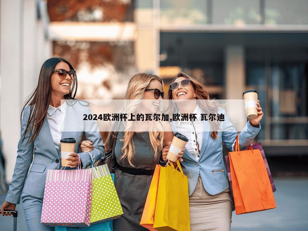 2024欧洲杯上的瓦尔加,欧洲杯 瓦尔迪