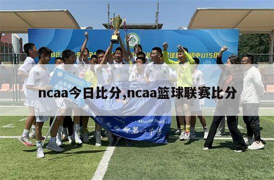 ncaa今日比分,ncaa篮球联赛比分