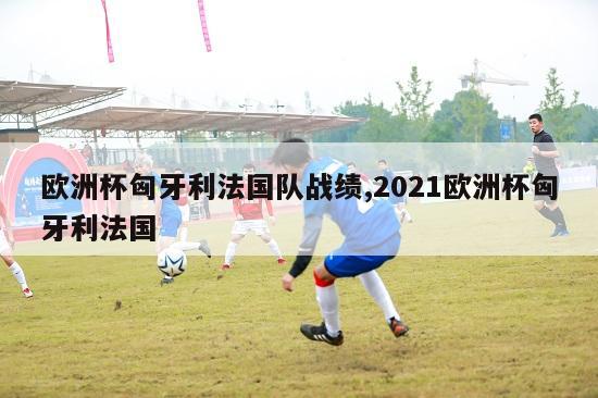 欧洲杯匈牙利法国队战绩,2021欧洲杯匈牙利法国