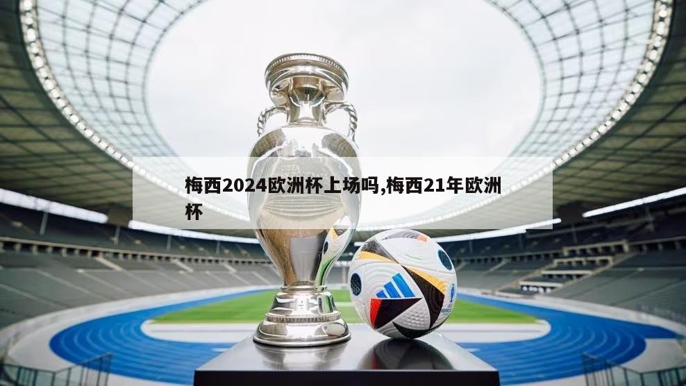 梅西2024欧洲杯上场吗,梅西21年欧洲杯